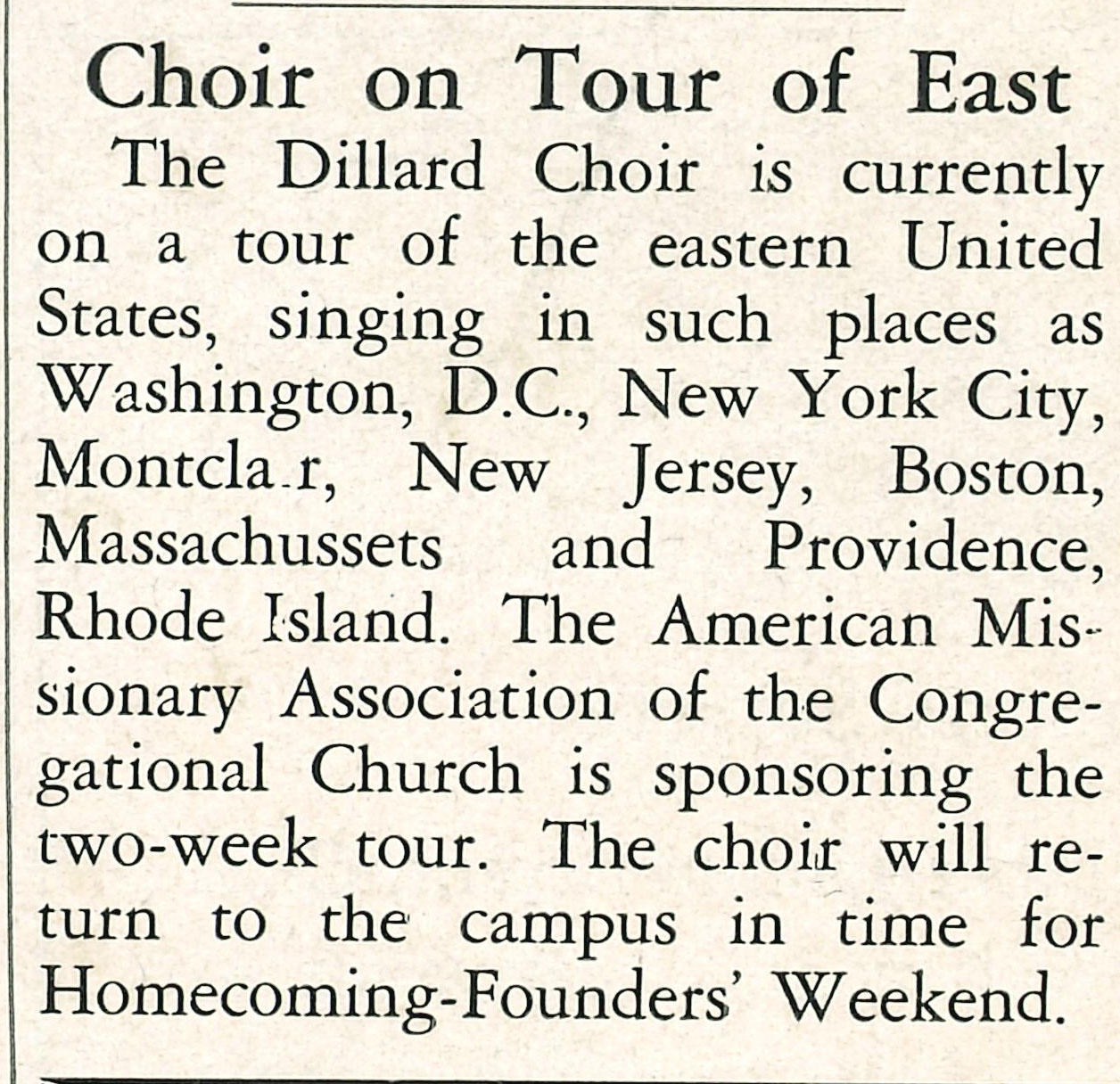 Choir on Tour of East
                                    The Dillard Choir is currently on a tour of the eastern United States, singing in
                                    such places as Washington, D.C., New York City, Montclair, New Jersey, Boston, Massachussets and 
                                    Providence, Rhode Island. The American Missionary Association of the Congregational Church is sponsoring
                                    the two week tour. The choir will return to the campus in time for Homecoming Founders' Weekend.